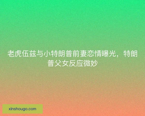 老虎伍兹与小特朗普前妻恋情曝光，特朗普父女反应微妙