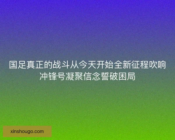 国足真正的战斗从今天开始全新征程吹响冲锋号凝聚信念誓破困局 国足真正的战斗从今天开始全新征程吹响冲锋号凝聚信念誓破困局
