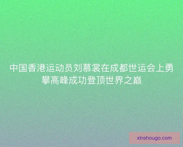 中国香港运动员刘慕裳在成都世运会上勇攀高峰成功登顶世界之巅