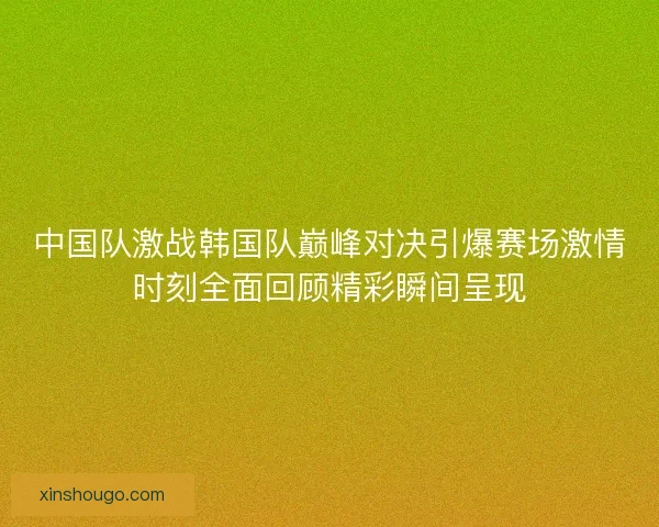 中国队激战韩国队巅峰对决引爆赛场激情时刻全面回顾精彩瞬间呈现 中国队激战韩国队巅峰对决引爆赛场激情时刻全面回顾精彩瞬间呈现