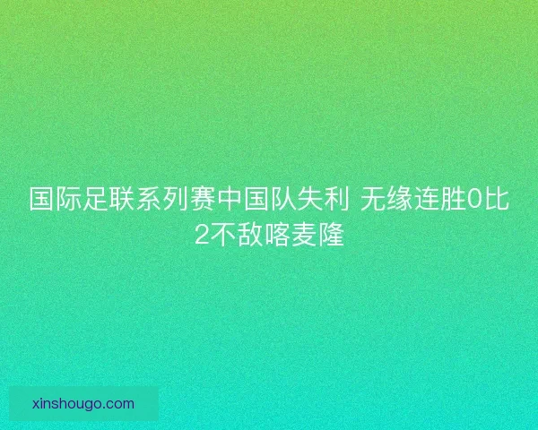 国际足联系列赛中国队失利 无缘连胜0比2不敌喀麦隆