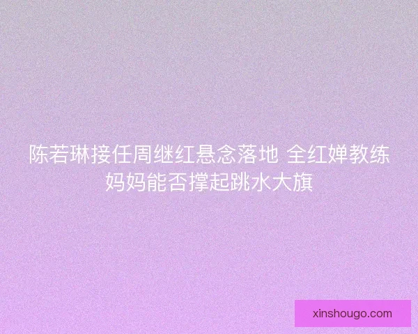 陈若琳接任周继红悬念落地 全红婵教练妈妈能否撑起跳水大旗