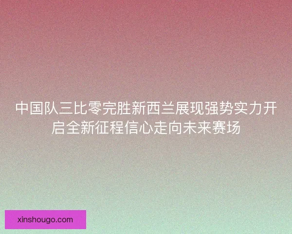 中国队三比零完胜新西兰展现强势实力开启全新征程信心走向未来赛场