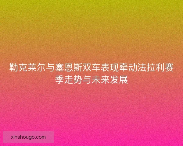 勒克莱尔与塞恩斯双车表现牵动法拉利赛季走势与未来发展 勒克莱尔与塞恩斯双车表现牵动法拉利赛季走势与未来发展
