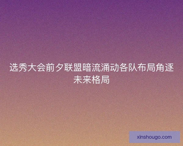 选秀大会前夕联盟暗流涌动各队布局角逐未来格局 选秀大会前夕联盟暗流涌动各队布局角逐未来格局