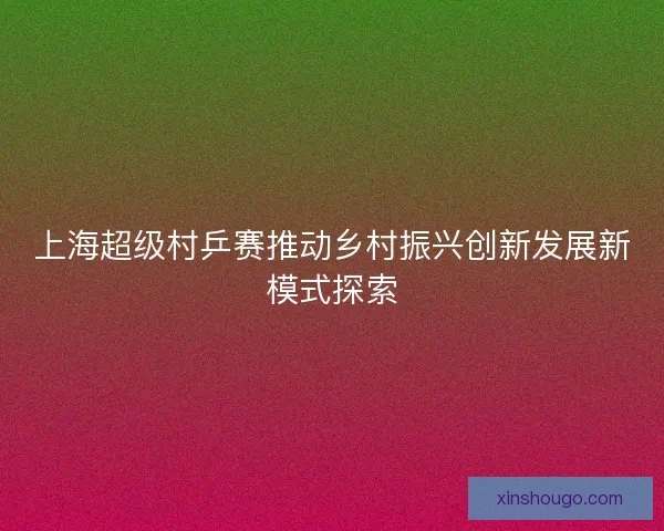 上海超级村乒赛推动乡村振兴创新发展新模式探索 上海超级村乒赛推动乡村振兴创新发展新模式探索