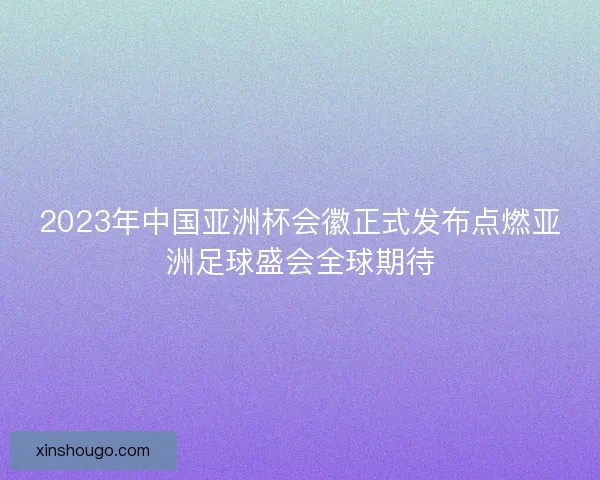2023年中国亚洲杯会徽正式发布点燃亚洲足球盛会全球期待 2023年中国亚洲杯会徽正式发布点燃亚洲足球盛会全球期待